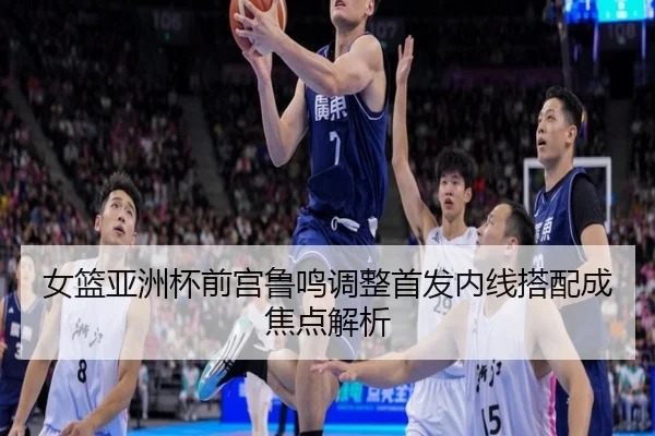 女篮亚洲杯前宫鲁鸣调整首发内线搭配成焦点解析 | 3377SPORTS
